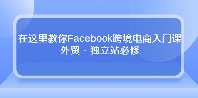 （10259期）在这里教你Facebook跨境电商入门课，外贸·独立站必修-生财有道