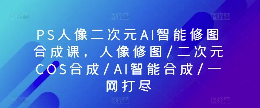 PS人像二次元AI智能修图合成课，人像修图/二次元COS合成/AI智能合成/一网打尽-生财有道