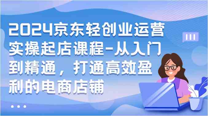 2024京东轻创业运营实操起店课程-从入门到精通，打通高效盈利的电商店铺-生财有道