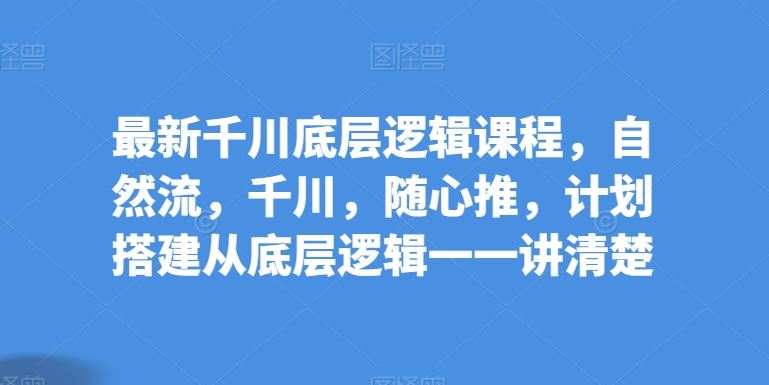 最新千川底层逻辑课程，自然流，千川，随心推，计划搭建从底层逻辑一一讲清楚-生财有道