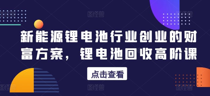 新能源锂电池行业创业的财富方案，锂电池回收高阶课-生财有道
