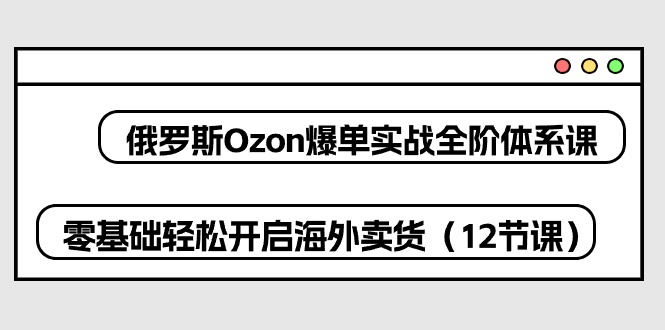 （10555期）俄罗斯 Ozon-爆单实战全阶体系课，零基础轻松开启海外卖货（12节课）-生财有道