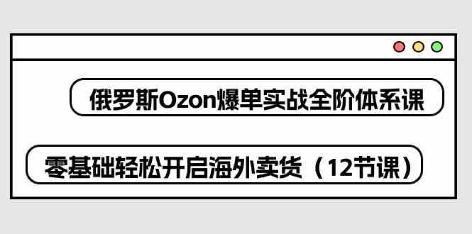 俄罗斯Ozon爆单实战全阶体系课，零基础轻松开启海外卖货（12节课）-生财有道