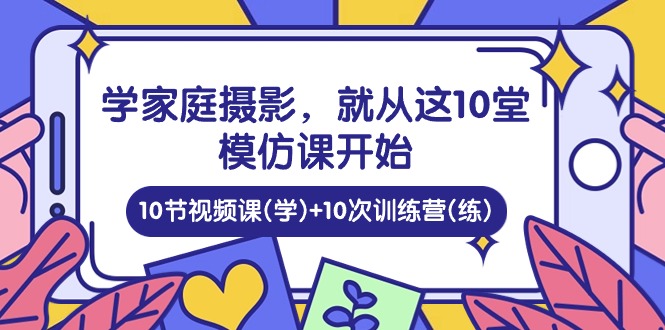 （10582期）学家庭 摄影，就从这10堂模仿课开始 ，10节视频课(学)+10次训练营(练)-生财有道