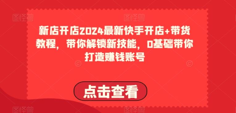 2024最新快手开店+带货教程，带你解锁新技能，0基础带你打造赚钱账号-生财有道