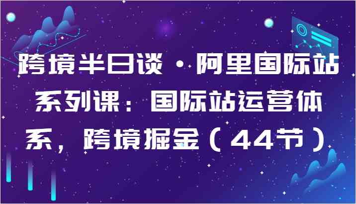 跨境半日谈·阿里国际站系列课：国际站运营体系，跨境掘金（44节）-生财有道