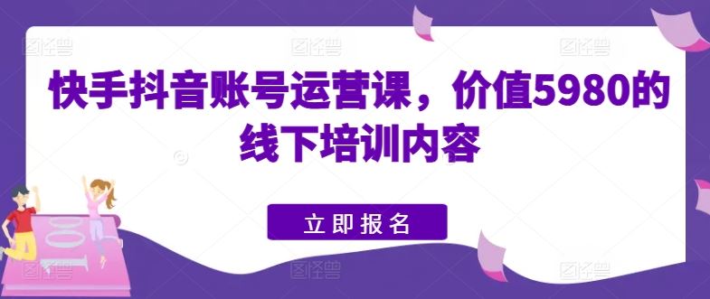 快手抖音账号运营课，价值5980的线下培训内容-生财有道