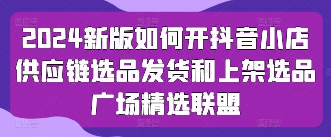 2024新版如何开抖音小店供应链选品发货和上架选品广场精选联盟-生财有道