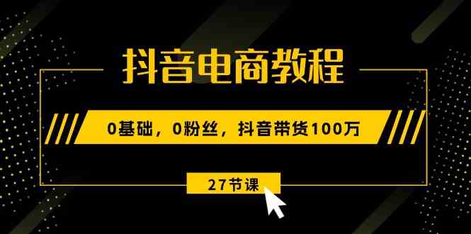 抖音电商教程：0基础，0粉丝，抖音带货100万（27节视频课）-生财有道