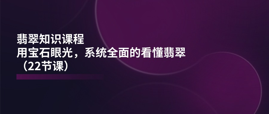 （11239期）翡翠知识课程，用宝石眼光，系统全面的看懂翡翠（22节课）-生财有道