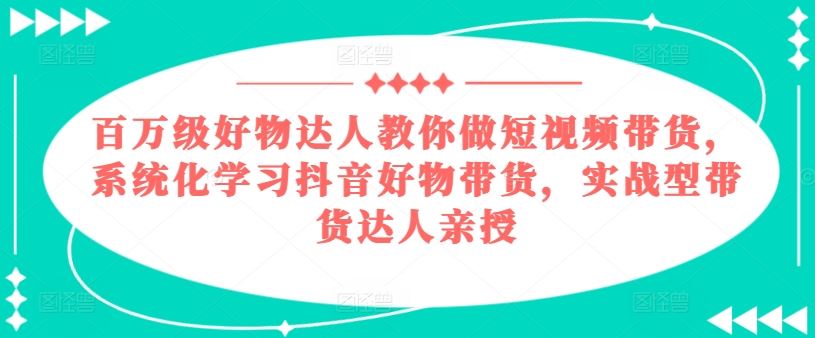 百万级好物达人教你做短视频带货，系统化学习抖音好物带货，实战型带货达人亲授-生财有道