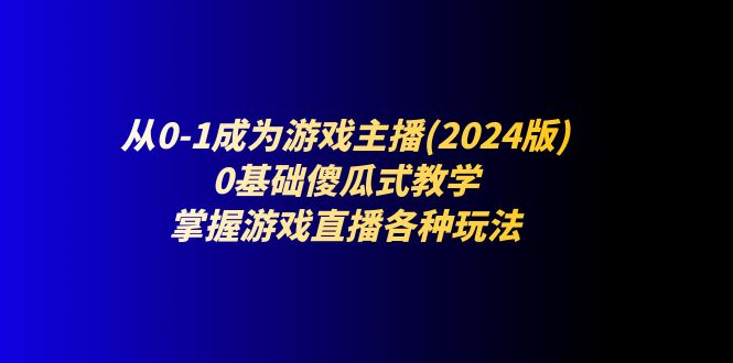 （11318期）从0-1成为游戏主播(2024版)：0基础傻瓜式教学，掌握游戏直播各种玩法-生财有道