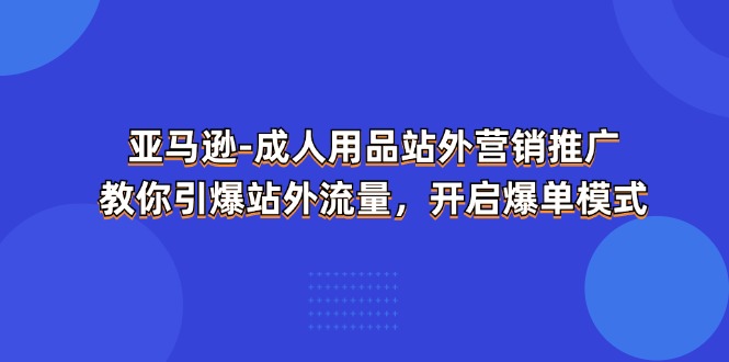 （11398期）亚马逊-成人用品 站外营销推广  教你引爆站外流量，开启爆单模式-生财有道