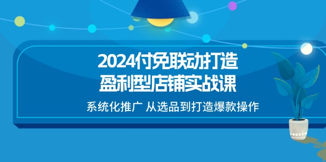 （11458期）2024付免联动-打造盈利型店铺实战课，系统化推广 从选品到打造爆款操作-生财有道