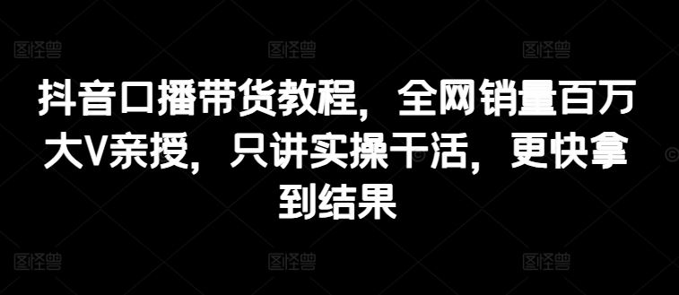 抖音口播带货教程，全网销量百万大V亲授，只讲实操干活，更快拿到结果-生财有道