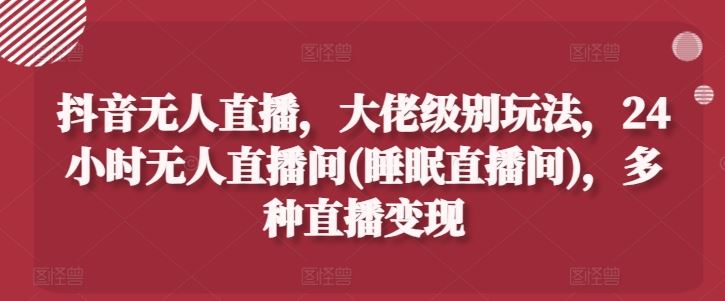 抖音无人直播，大佬级别玩法，24小时无人直播间(睡眠直播间)，多种直播变现【揭秘】-生财有道