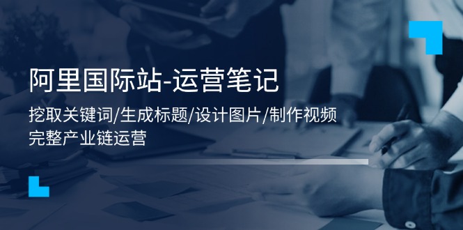 （11508期）阿里国际站-运营笔记：挖取关键词/生成标题/设计图片/制作视频/56节课-生财有道