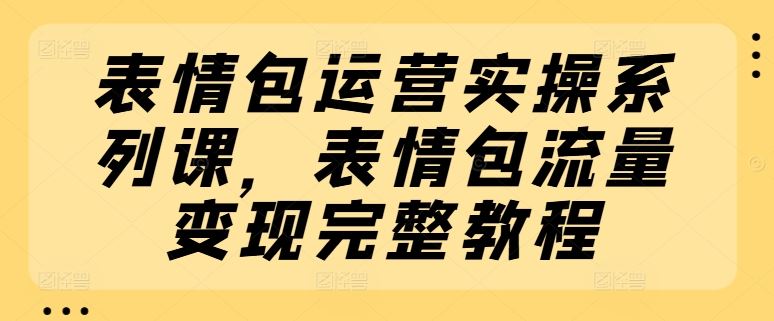 表情包运营实操系列课，表情包流量变现完整教程-生财有道