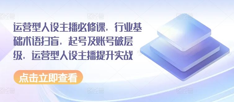 运营型人设主播必修课，行业基础术语扫盲，起号及账号破层级，运营型人设主播提升实战-生财有道