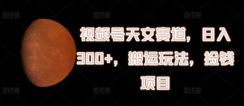视频号天文赛道，日入300+，搬运玩法，捡钱项目【揭秘】-生财有道