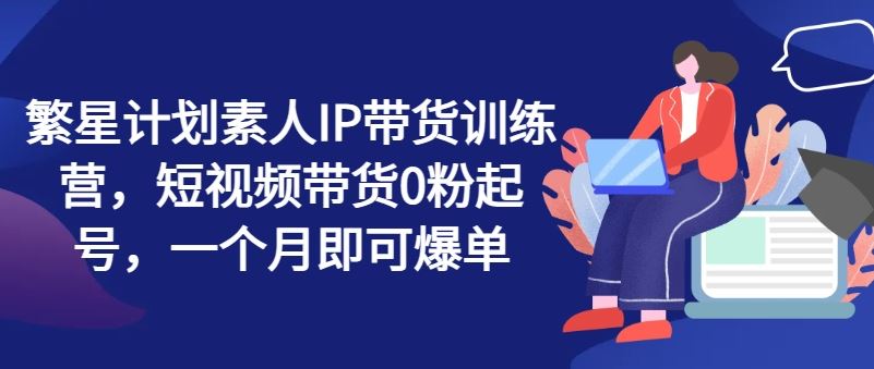 繁星计划素人IP带货训练营，短视频带货0粉起号，一个月即可爆单-生财有道