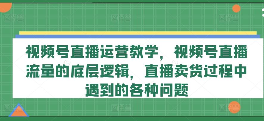 视频号直播运营教学，视频号直播流量的底层逻辑，直播卖货过程中遇到的各种问题-生财有道