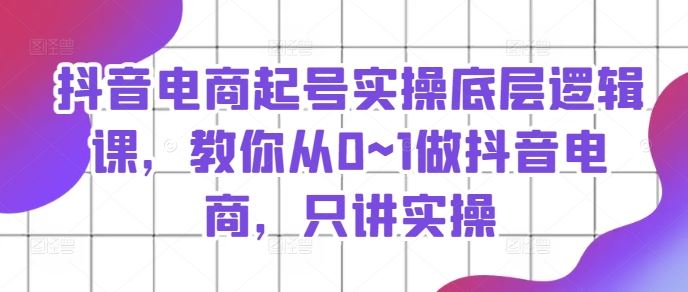 抖音电商起号实操底层逻辑课，教你从0~1做抖音电商，只讲实操-生财有道