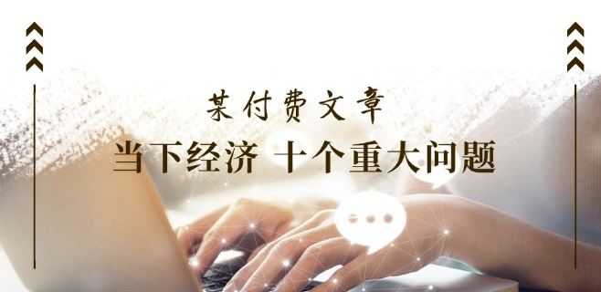 某付费文章《当下经济 十个重大问题》覆盖了大家关心的全部经济类话题-生财有道
