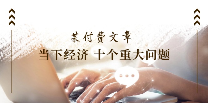 （11707期）某付费文章《当下经济 十个重大问题》覆盖了大家关心的全部经济类话题-生财有道
