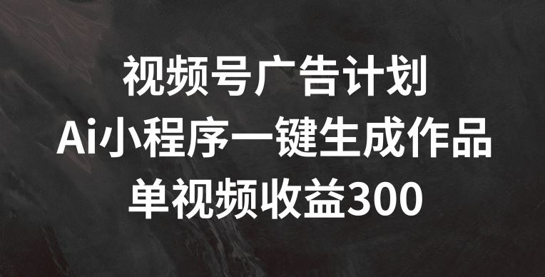 视频号广告计划，AI小程序一键生成作品， 单视频收益300+【揭秘】-生财有道