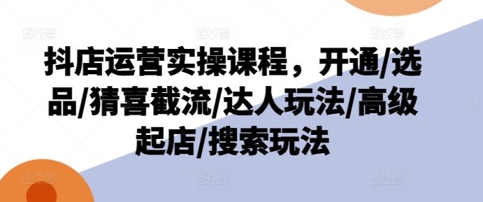 抖店运营实操课程，开通/选品/猜喜截流/达人玩法/高级起店/搜索玩法-生财有道