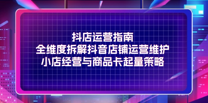 （11799期）抖店运营指南，全维度拆解抖音店铺运营维护，小店经营与商品卡起量策略-生财有道