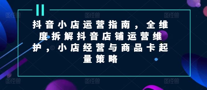 抖音小店运营指南，全维度拆解抖音店铺运营维护，小店经营与商品卡起量策略-生财有道