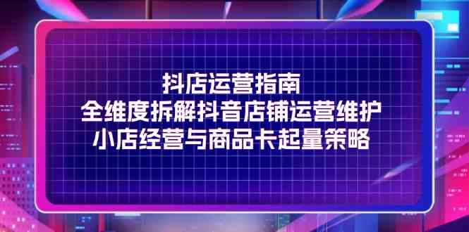 抖店运营指南，全维度拆解抖音店铺运营维护，小店经营与商品卡起量策略-生财有道