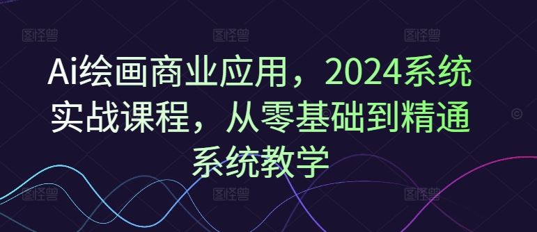 Ai绘画商业应用，2024系统实战课程，从零基础到精通系统教学-生财有道