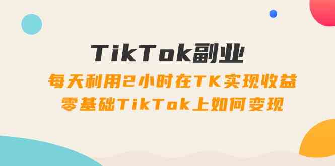 TikTok副业课：每天利用2小时在TK实现收益，零基础TikTok上如何变现（34节）-生财有道