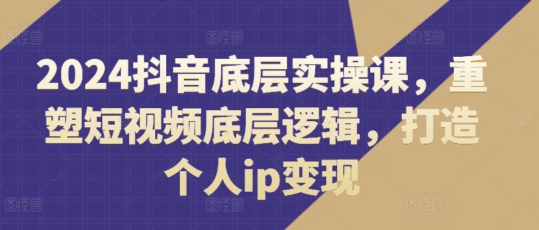2024抖音底层实操课，​重塑短视频底层逻辑，打造个人ip变现-生财有道