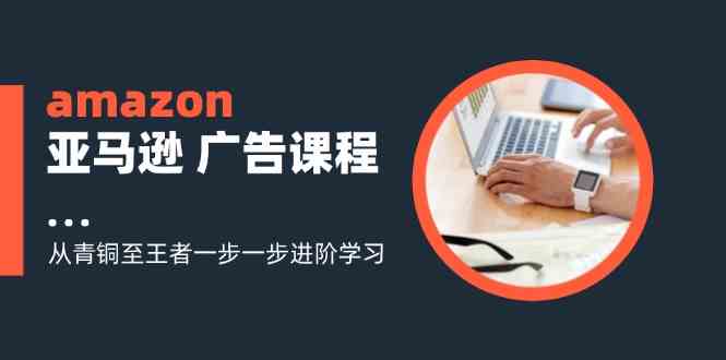 amazon亚马逊广告课程：从青铜至王者一步一步进阶学习（16节）-生财有道