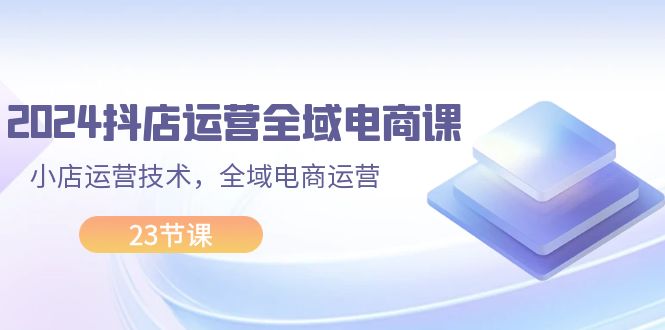 （11898期）2024抖店运营-全域电商课，小店运营技术，全域电商运营（23节课）-生财有道