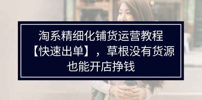 （11937期）淘系精细化铺货运营教程【快速出单】，草根没有货源，也能开店挣钱-生财有道
