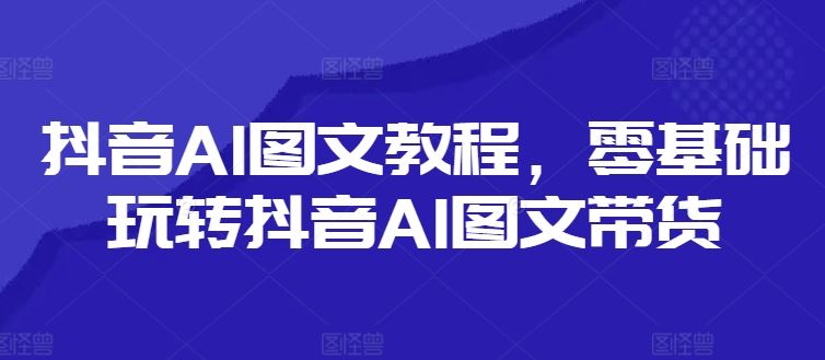 抖音AI图文教程，零基础玩转抖音AI图文带货-生财有道
