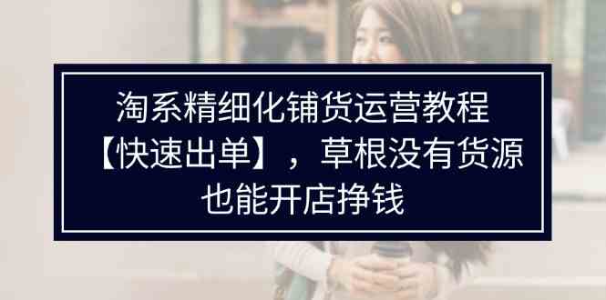 淘系精细化铺货运营教程，普通人没有货源也能快速开店出单挣钱（538节）-生财有道