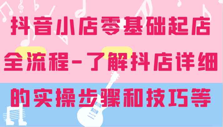 抖音小店零基础起店全流程-详细学习抖店的实操步骤和技巧等-生财有道