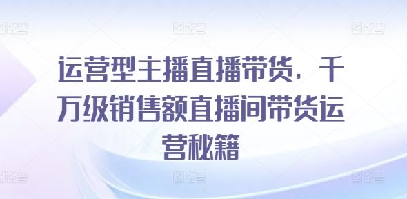 运营型主播直播带货，​千万级销售额直播间带货运营秘籍-生财有道