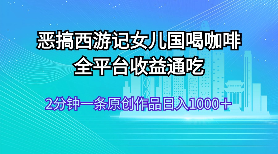 （11985期）恶搞西游记女儿国喝咖啡 全平台收益通吃 2分钟一条原创作品日入1000＋-生财有道