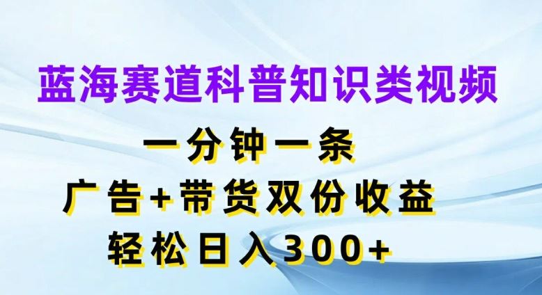 蓝海赛道科普知识类视频，一分钟一条，广告+带货双份收益，轻松日入300+【揭秘】-生财有道