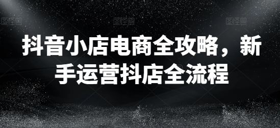 抖音小店电商全攻略，新手运营抖店全流程-生财有道