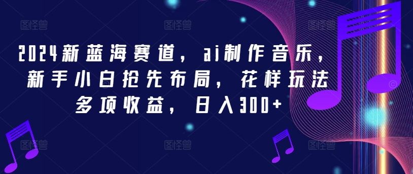 2024新蓝海赛道，ai制作音乐，新手小白抢先布局，花样玩法多项收益，日入300+【揭秘】-生财有道