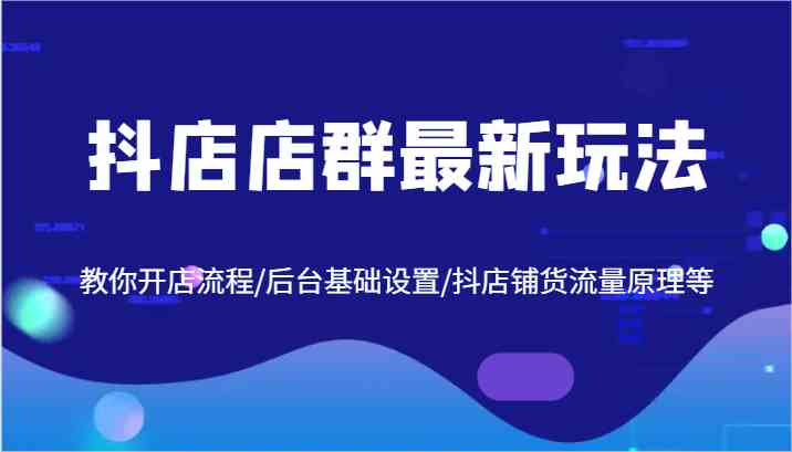 抖店店群最新玩法，教你开店流程/后台基础设置/抖店铺货流量原理等-生财有道