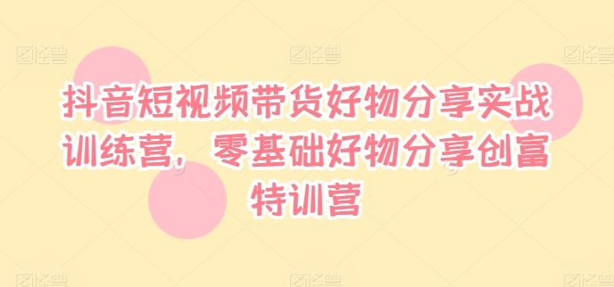 抖音短视频带货好物分享实战训练营，零基础好物分享创富特训营-生财有道